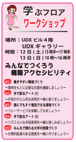 学ぶフロアワークショップ 場所：UDXビル４階 　　　UDXギャラリー 時間：12日(土) 13時半〜17時半 　　　13日(日) 10時〜16時半 　 みんなでつくろう 　情報アクセシビリティ 　 WS1　働きやすい職場づくり －事例をもとに必要な支援を議論しましょう－ WS2　手で創るアート(1) －手話のポエム的な表現を一緒に創りましょう－ WS3　誰にでもすぐ電話できる環境づくり －リレーサービスを体験してみましょう－ WS4　手で創るアート(2) －リズミカルな手話表現を一緒に楽しみましょう－ WS5　みんなで関わる大学の授業づくり －合理的配慮のある授業を一緒に作りましょう－