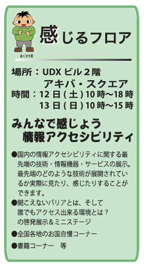 感じるフロア 場所：UDXビル２階 　　　アキバ・スクエア 時間：12日(土) 10時〜18時 　　　13日(日) 10時〜15時 みんなで感じよう 　情報アクセシビリティ ●国内の情報アクセシビリティに関する最 　先端の技術・情報機器・サービスの展示。 　最先端のどのような技術が展開されてい 　るか実際に見たり、感じたりすることが 　できます。 ●聞こえないバリアとは、そして 　誰でもアクセス出来る環境とは？ 　の啓発展示＆ミニステージ ●全国各地のお国自慢コーナー ●書籍コーナー　等