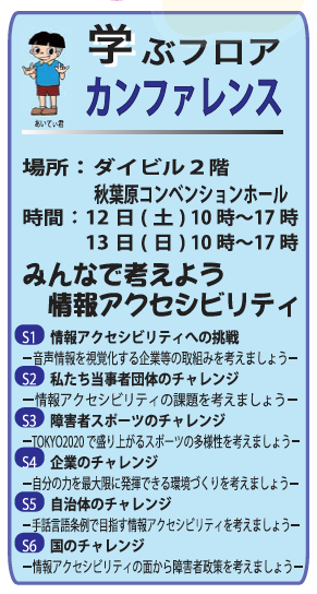 学ぶフロア　カンファレンス 場所：ダイビル２階 　　　秋葉原コンベンションホール 時間：12日(土) 10時〜17時 　　　13日(日) 10時〜17時 　 みんなで考えよう 　情報アクセシビリティ 　 S1　情報アクセシビリティへの挑戦 －音声情報を視覚化する企業等の取組みを考えましょう－ S2　私たち当事者団体のチャレンジ －情報アクセシビリティの課題を考えましょう－ S3　障害者スポーツのチャレンジ －TOKYO2020で盛り上がるスポーツの多様性を考えましょう－ S4　企業のチャレンジ －自分の力を最大限に発揮できる環境づくりを考えましょう－ S5　自治体のチャレンジ －手話言語条例で目指す情報アクセシビリティを考えましょう－ S6　国のチャレンジ －情報アクセシビリティの面から障害者政策を考えましょう－